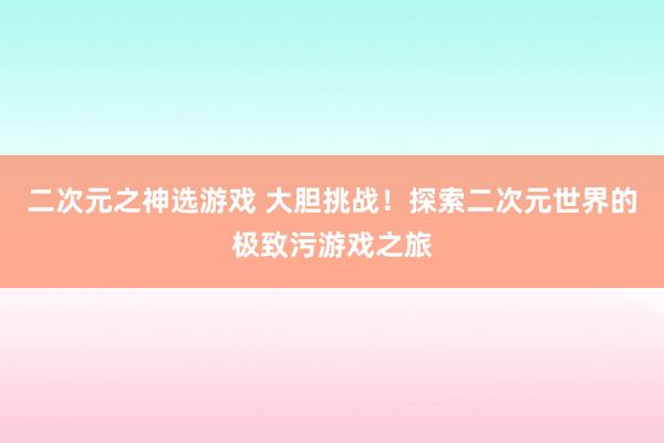 二次元之神选游戏 大胆挑战！探索二次元世界的极致污游戏之旅