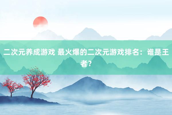 二次元养成游戏 最火爆的二次元游戏排名：谁是王者？