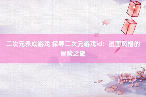 二次元养成游戏 探寻二次元游戏id：漫画风格的冒险之旅